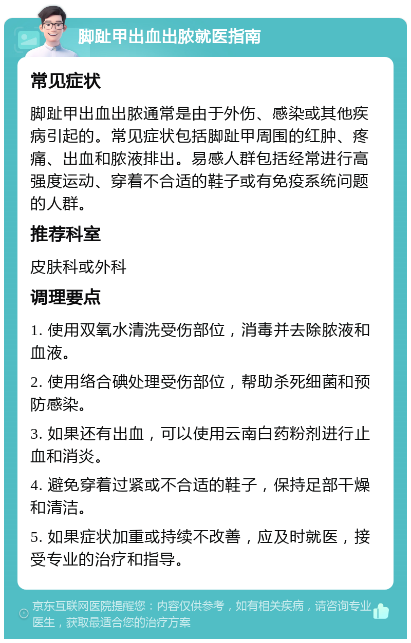 脚趾甲出血出脓就医指南 常见症状 脚趾甲出血出脓通常是由于外伤、感染或其他疾病引起的。常见症状包括脚趾甲周围的红肿、疼痛、出血和脓液排出。易感人群包括经常进行高强度运动、穿着不合适的鞋子或有免疫系统问题的人群。 推荐科室 皮肤科或外科 调理要点 1. 使用双氧水清洗受伤部位，消毒并去除脓液和血液。 2. 使用络合碘处理受伤部位，帮助杀死细菌和预防感染。 3. 如果还有出血，可以使用云南白药粉剂进行止血和消炎。 4. 避免穿着过紧或不合适的鞋子，保持足部干燥和清洁。 5. 如果症状加重或持续不改善，应及时就医，接受专业的治疗和指导。