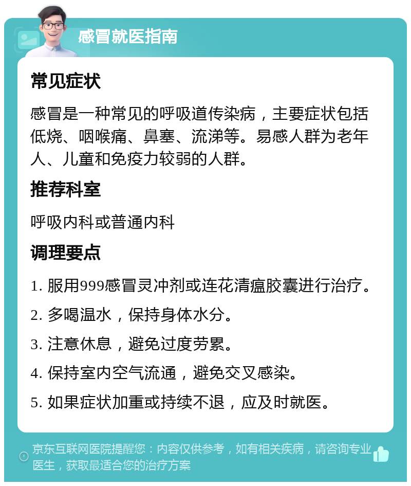 感冒就医指南 常见症状 感冒是一种常见的呼吸道传染病，主要症状包括低烧、咽喉痛、鼻塞、流涕等。易感人群为老年人、儿童和免疫力较弱的人群。 推荐科室 呼吸内科或普通内科 调理要点 1. 服用999感冒灵冲剂或连花清瘟胶囊进行治疗。 2. 多喝温水，保持身体水分。 3. 注意休息，避免过度劳累。 4. 保持室内空气流通，避免交叉感染。 5. 如果症状加重或持续不退，应及时就医。