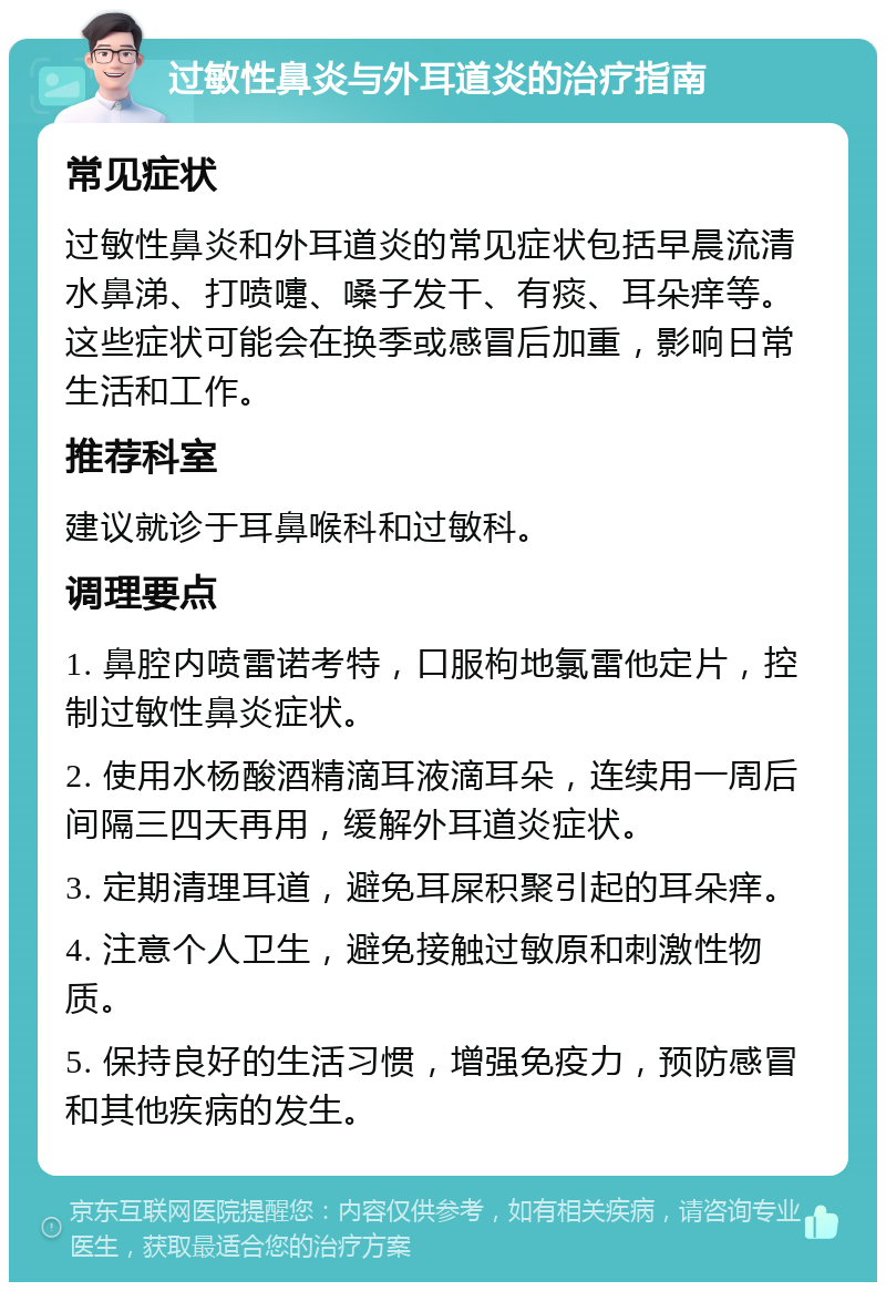 过敏性鼻炎与外耳道炎的治疗指南 常见症状 过敏性鼻炎和外耳道炎的常见症状包括早晨流清水鼻涕、打喷嚏、嗓子发干、有痰、耳朵痒等。这些症状可能会在换季或感冒后加重，影响日常生活和工作。 推荐科室 建议就诊于耳鼻喉科和过敏科。 调理要点 1. 鼻腔内喷雷诺考特，口服枸地氯雷他定片，控制过敏性鼻炎症状。 2. 使用水杨酸酒精滴耳液滴耳朵，连续用一周后间隔三四天再用，缓解外耳道炎症状。 3. 定期清理耳道，避免耳屎积聚引起的耳朵痒。 4. 注意个人卫生，避免接触过敏原和刺激性物质。 5. 保持良好的生活习惯，增强免疫力，预防感冒和其他疾病的发生。