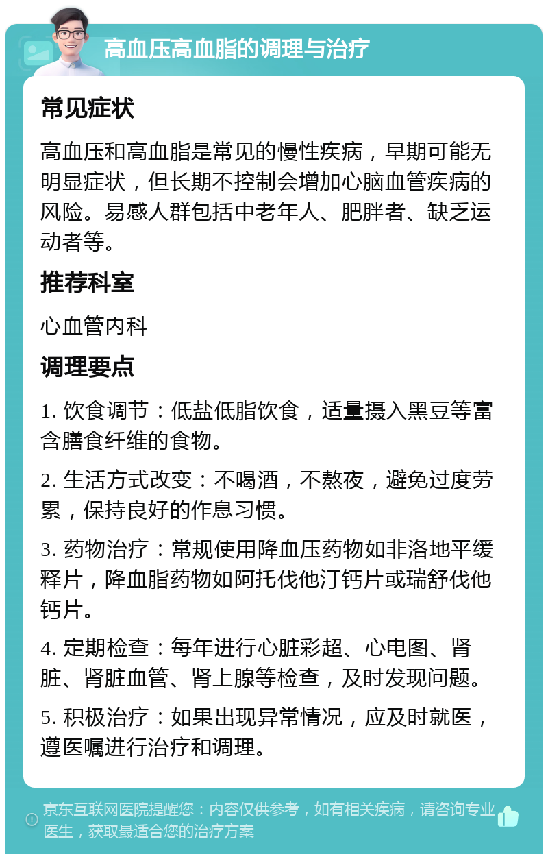 高血压高血脂的调理与治疗 常见症状 高血压和高血脂是常见的慢性疾病，早期可能无明显症状，但长期不控制会增加心脑血管疾病的风险。易感人群包括中老年人、肥胖者、缺乏运动者等。 推荐科室 心血管内科 调理要点 1. 饮食调节：低盐低脂饮食，适量摄入黑豆等富含膳食纤维的食物。 2. 生活方式改变：不喝酒，不熬夜，避免过度劳累，保持良好的作息习惯。 3. 药物治疗：常规使用降血压药物如非洛地平缓释片，降血脂药物如阿托伐他汀钙片或瑞舒伐他钙片。 4. 定期检查：每年进行心脏彩超、心电图、肾脏、肾脏血管、肾上腺等检查，及时发现问题。 5. 积极治疗：如果出现异常情况，应及时就医，遵医嘱进行治疗和调理。