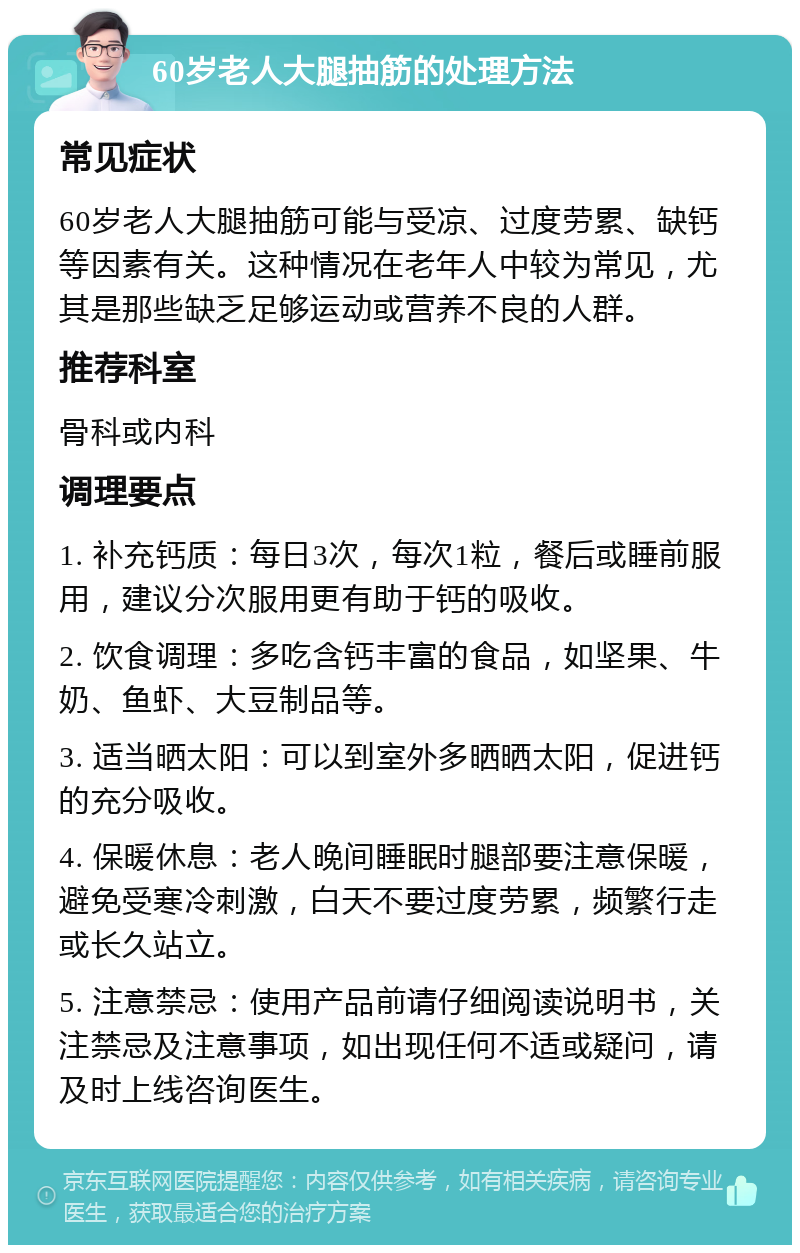 60岁老人大腿抽筋的处理方法 常见症状 60岁老人大腿抽筋可能与受凉、过度劳累、缺钙等因素有关。这种情况在老年人中较为常见，尤其是那些缺乏足够运动或营养不良的人群。 推荐科室 骨科或内科 调理要点 1. 补充钙质：每日3次，每次1粒，餐后或睡前服用，建议分次服用更有助于钙的吸收。 2. 饮食调理：多吃含钙丰富的食品，如坚果、牛奶、鱼虾、大豆制品等。 3. 适当晒太阳：可以到室外多晒晒太阳，促进钙的充分吸收。 4. 保暖休息：老人晚间睡眠时腿部要注意保暖，避免受寒冷刺激，白天不要过度劳累，频繁行走或长久站立。 5. 注意禁忌：使用产品前请仔细阅读说明书，关注禁忌及注意事项，如出现任何不适或疑问，请及时上线咨询医生。