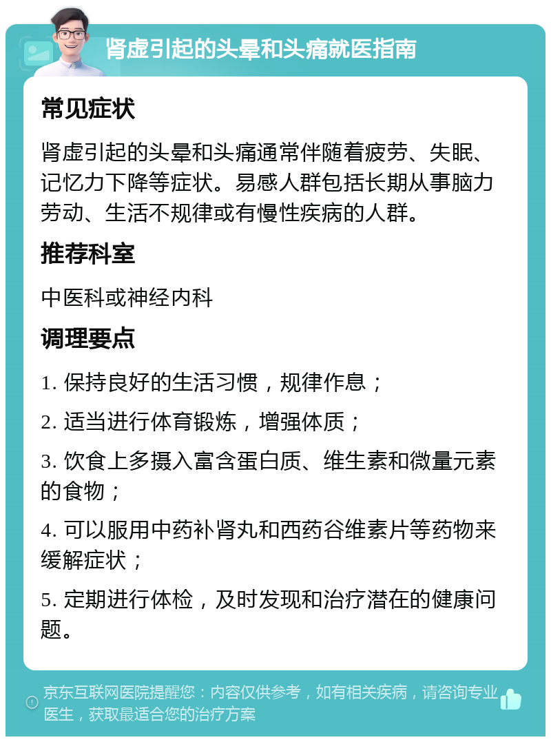 肾虚引起的头晕和头痛就医指南 常见症状 肾虚引起的头晕和头痛通常伴随着疲劳、失眠、记忆力下降等症状。易感人群包括长期从事脑力劳动、生活不规律或有慢性疾病的人群。 推荐科室 中医科或神经内科 调理要点 1. 保持良好的生活习惯，规律作息； 2. 适当进行体育锻炼，增强体质； 3. 饮食上多摄入富含蛋白质、维生素和微量元素的食物； 4. 可以服用中药补肾丸和西药谷维素片等药物来缓解症状； 5. 定期进行体检，及时发现和治疗潜在的健康问题。