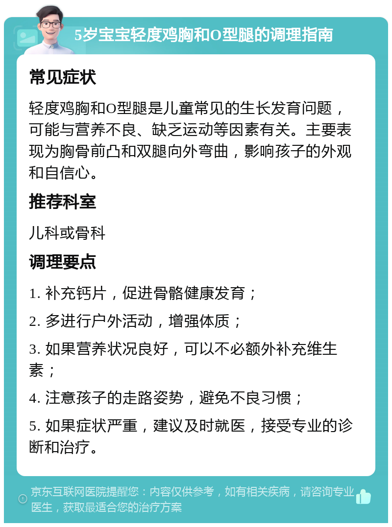 5岁宝宝轻度鸡胸和O型腿的调理指南 常见症状 轻度鸡胸和O型腿是儿童常见的生长发育问题，可能与营养不良、缺乏运动等因素有关。主要表现为胸骨前凸和双腿向外弯曲，影响孩子的外观和自信心。 推荐科室 儿科或骨科 调理要点 1. 补充钙片，促进骨骼健康发育； 2. 多进行户外活动，增强体质； 3. 如果营养状况良好，可以不必额外补充维生素； 4. 注意孩子的走路姿势，避免不良习惯； 5. 如果症状严重，建议及时就医，接受专业的诊断和治疗。