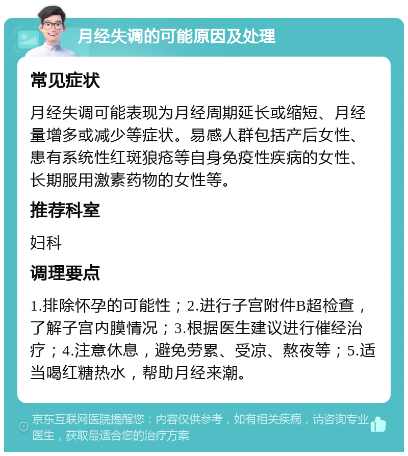 月经失调的可能原因及处理 常见症状 月经失调可能表现为月经周期延长或缩短、月经量增多或减少等症状。易感人群包括产后女性、患有系统性红斑狼疮等自身免疫性疾病的女性、长期服用激素药物的女性等。 推荐科室 妇科 调理要点 1.排除怀孕的可能性；2.进行子宫附件B超检查，了解子宫内膜情况；3.根据医生建议进行催经治疗；4.注意休息，避免劳累、受凉、熬夜等；5.适当喝红糖热水，帮助月经来潮。