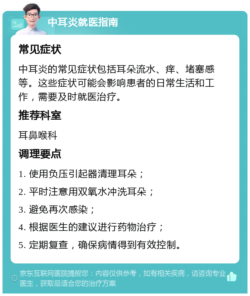 中耳炎就医指南 常见症状 中耳炎的常见症状包括耳朵流水、痒、堵塞感等。这些症状可能会影响患者的日常生活和工作，需要及时就医治疗。 推荐科室 耳鼻喉科 调理要点 1. 使用负压引起器清理耳朵； 2. 平时注意用双氧水冲洗耳朵； 3. 避免再次感染； 4. 根据医生的建议进行药物治疗； 5. 定期复查，确保病情得到有效控制。