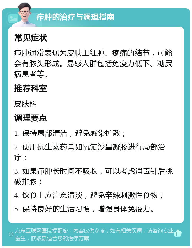 疖肿的治疗与调理指南 常见症状 疖肿通常表现为皮肤上红肿、疼痛的结节，可能会有脓头形成。易感人群包括免疫力低下、糖尿病患者等。 推荐科室 皮肤科 调理要点 1. 保持局部清洁，避免感染扩散； 2. 使用抗生素药膏如氧氟沙星凝胶进行局部治疗； 3. 如果疖肿长时间不吸收，可以考虑消毒针后挑破排脓； 4. 饮食上应注意清淡，避免辛辣刺激性食物； 5. 保持良好的生活习惯，增强身体免疫力。