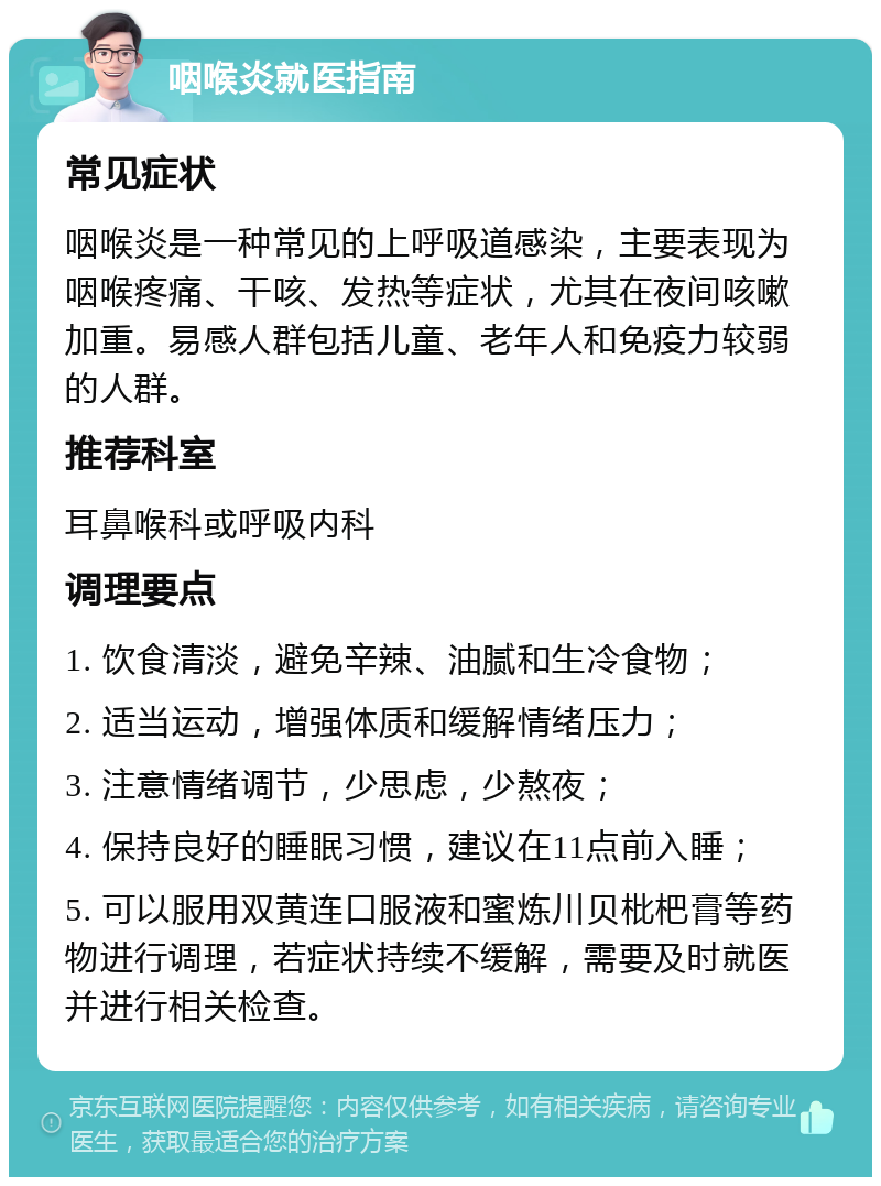 咽喉炎就医指南 常见症状 咽喉炎是一种常见的上呼吸道感染，主要表现为咽喉疼痛、干咳、发热等症状，尤其在夜间咳嗽加重。易感人群包括儿童、老年人和免疫力较弱的人群。 推荐科室 耳鼻喉科或呼吸内科 调理要点 1. 饮食清淡，避免辛辣、油腻和生冷食物； 2. 适当运动，增强体质和缓解情绪压力； 3. 注意情绪调节，少思虑，少熬夜； 4. 保持良好的睡眠习惯，建议在11点前入睡； 5. 可以服用双黄连口服液和蜜炼川贝枇杷膏等药物进行调理，若症状持续不缓解，需要及时就医并进行相关检查。