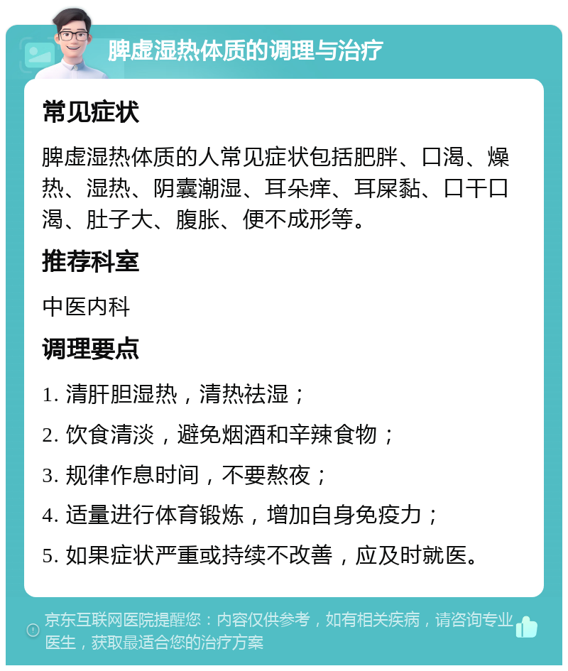 脾虚湿热体质的调理与治疗 常见症状 脾虚湿热体质的人常见症状包括肥胖、口渴、燥热、湿热、阴囊潮湿、耳朵痒、耳屎黏、口干口渴、肚子大、腹胀、便不成形等。 推荐科室 中医内科 调理要点 1. 清肝胆湿热，清热祛湿； 2. 饮食清淡，避免烟酒和辛辣食物； 3. 规律作息时间，不要熬夜； 4. 适量进行体育锻炼，增加自身免疫力； 5. 如果症状严重或持续不改善，应及时就医。