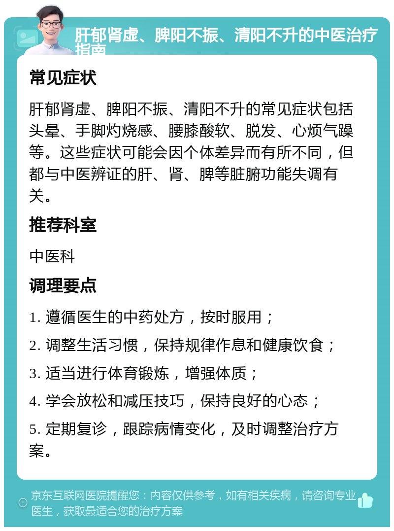 肝郁肾虚、脾阳不振、清阳不升的中医治疗指南 常见症状 肝郁肾虚、脾阳不振、清阳不升的常见症状包括头晕、手脚灼烧感、腰膝酸软、脱发、心烦气躁等。这些症状可能会因个体差异而有所不同，但都与中医辨证的肝、肾、脾等脏腑功能失调有关。 推荐科室 中医科 调理要点 1. 遵循医生的中药处方，按时服用； 2. 调整生活习惯，保持规律作息和健康饮食； 3. 适当进行体育锻炼，增强体质； 4. 学会放松和减压技巧，保持良好的心态； 5. 定期复诊，跟踪病情变化，及时调整治疗方案。