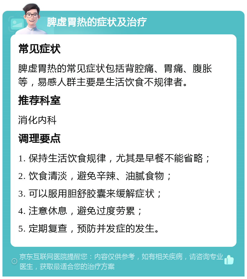 脾虚胃热的症状及治疗 常见症状 脾虚胃热的常见症状包括背腔痛、胃痛、腹胀等，易感人群主要是生活饮食不规律者。 推荐科室 消化内科 调理要点 1. 保持生活饮食规律，尤其是早餐不能省略； 2. 饮食清淡，避免辛辣、油腻食物； 3. 可以服用胆舒胶囊来缓解症状； 4. 注意休息，避免过度劳累； 5. 定期复查，预防并发症的发生。