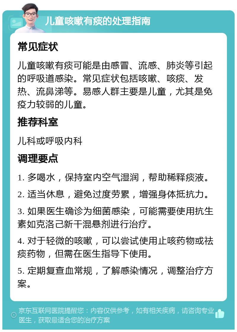 儿童咳嗽有痰的处理指南 常见症状 儿童咳嗽有痰可能是由感冒、流感、肺炎等引起的呼吸道感染。常见症状包括咳嗽、咳痰、发热、流鼻涕等。易感人群主要是儿童，尤其是免疫力较弱的儿童。 推荐科室 儿科或呼吸内科 调理要点 1. 多喝水，保持室内空气湿润，帮助稀释痰液。 2. 适当休息，避免过度劳累，增强身体抵抗力。 3. 如果医生确诊为细菌感染，可能需要使用抗生素如克洛己新干混悬剂进行治疗。 4. 对于轻微的咳嗽，可以尝试使用止咳药物或祛痰药物，但需在医生指导下使用。 5. 定期复查血常规，了解感染情况，调整治疗方案。