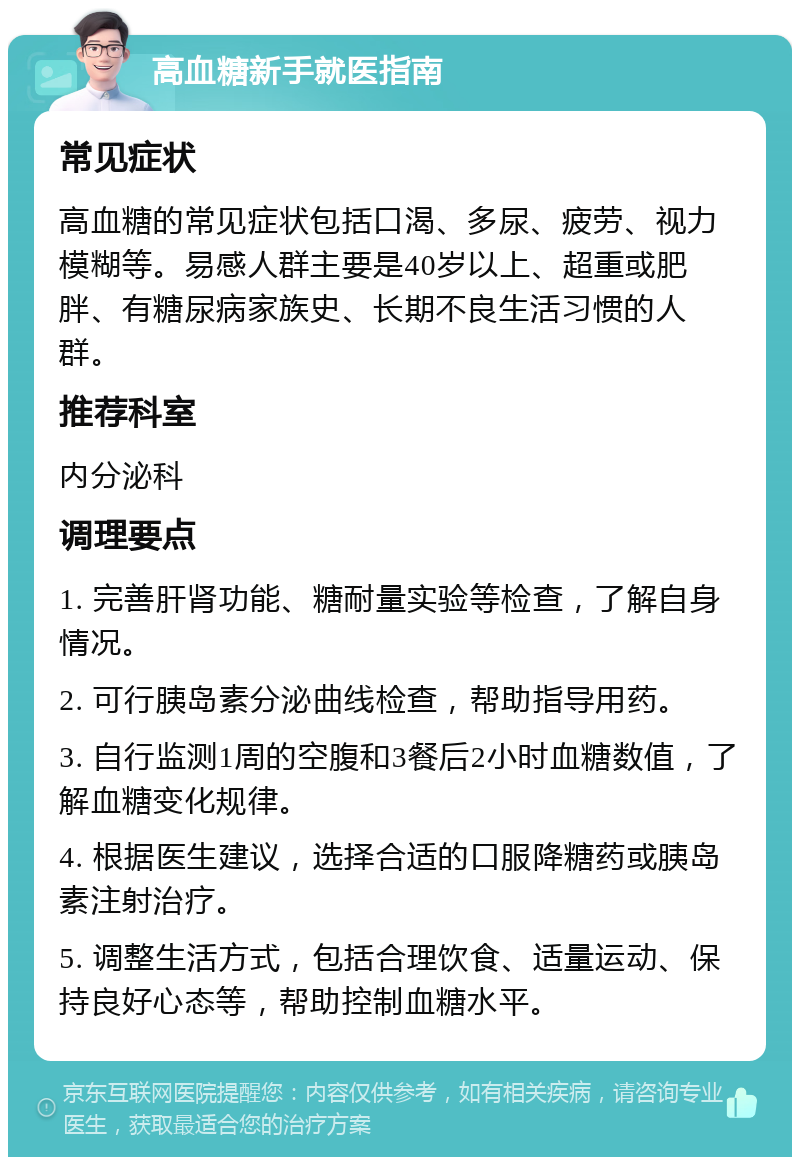 高血糖新手就医指南 常见症状 高血糖的常见症状包括口渴、多尿、疲劳、视力模糊等。易感人群主要是40岁以上、超重或肥胖、有糖尿病家族史、长期不良生活习惯的人群。 推荐科室 内分泌科 调理要点 1. 完善肝肾功能、糖耐量实验等检查，了解自身情况。 2. 可行胰岛素分泌曲线检查，帮助指导用药。 3. 自行监测1周的空腹和3餐后2小时血糖数值，了解血糖变化规律。 4. 根据医生建议，选择合适的口服降糖药或胰岛素注射治疗。 5. 调整生活方式，包括合理饮食、适量运动、保持良好心态等，帮助控制血糖水平。