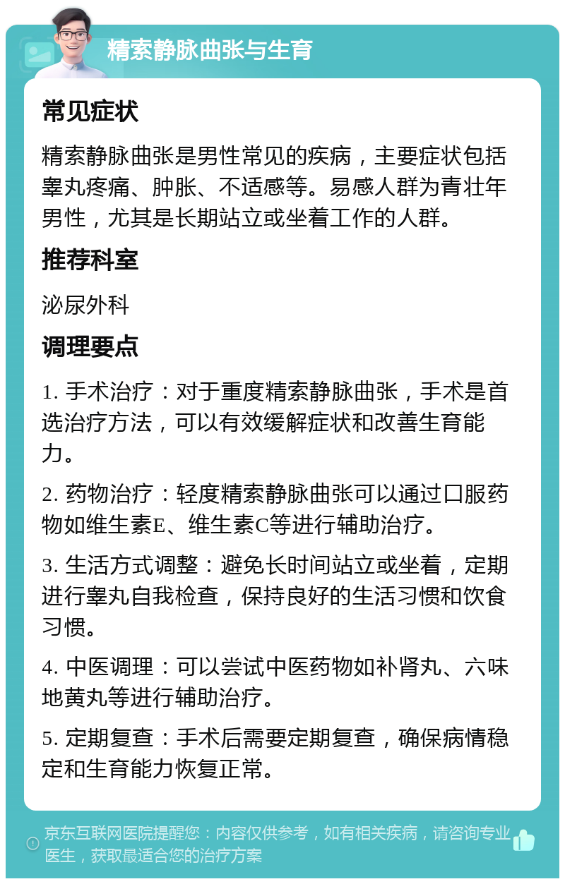 精索静脉曲张与生育 常见症状 精索静脉曲张是男性常见的疾病，主要症状包括睾丸疼痛、肿胀、不适感等。易感人群为青壮年男性，尤其是长期站立或坐着工作的人群。 推荐科室 泌尿外科 调理要点 1. 手术治疗：对于重度精索静脉曲张，手术是首选治疗方法，可以有效缓解症状和改善生育能力。 2. 药物治疗：轻度精索静脉曲张可以通过口服药物如维生素E、维生素C等进行辅助治疗。 3. 生活方式调整：避免长时间站立或坐着，定期进行睾丸自我检查，保持良好的生活习惯和饮食习惯。 4. 中医调理：可以尝试中医药物如补肾丸、六味地黄丸等进行辅助治疗。 5. 定期复查：手术后需要定期复查，确保病情稳定和生育能力恢复正常。