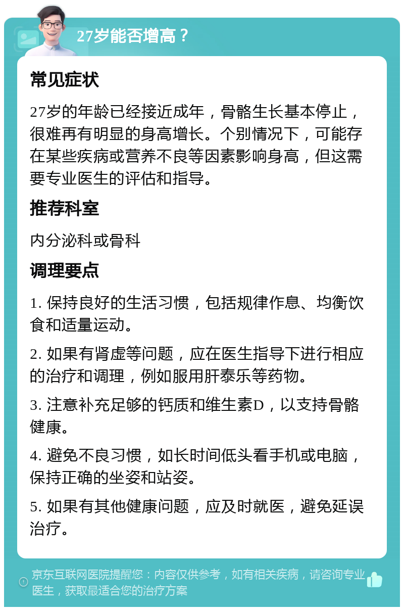 27岁能否增高？ 常见症状 27岁的年龄已经接近成年，骨骼生长基本停止，很难再有明显的身高增长。个别情况下，可能存在某些疾病或营养不良等因素影响身高，但这需要专业医生的评估和指导。 推荐科室 内分泌科或骨科 调理要点 1. 保持良好的生活习惯，包括规律作息、均衡饮食和适量运动。 2. 如果有肾虚等问题，应在医生指导下进行相应的治疗和调理，例如服用肝泰乐等药物。 3. 注意补充足够的钙质和维生素D，以支持骨骼健康。 4. 避免不良习惯，如长时间低头看手机或电脑，保持正确的坐姿和站姿。 5. 如果有其他健康问题，应及时就医，避免延误治疗。