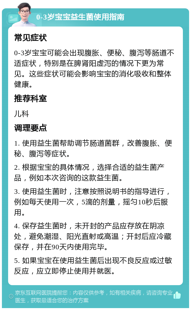 0-3岁宝宝益生菌使用指南 常见症状 0-3岁宝宝可能会出现腹胀、便秘、腹泻等肠道不适症状，特别是在脾肾阳虚泻的情况下更为常见。这些症状可能会影响宝宝的消化吸收和整体健康。 推荐科室 儿科 调理要点 1. 使用益生菌帮助调节肠道菌群，改善腹胀、便秘、腹泻等症状。 2. 根据宝宝的具体情况，选择合适的益生菌产品，例如本次咨询的这款益生菌。 3. 使用益生菌时，注意按照说明书的指导进行，例如每天使用一次，5滴的剂量，摇匀10秒后服用。 4. 保存益生菌时，未开封的产品应存放在阴凉处，避免潮湿、阳光直射或高温；开封后应冷藏保存，并在90天内使用完毕。 5. 如果宝宝在使用益生菌后出现不良反应或过敏反应，应立即停止使用并就医。