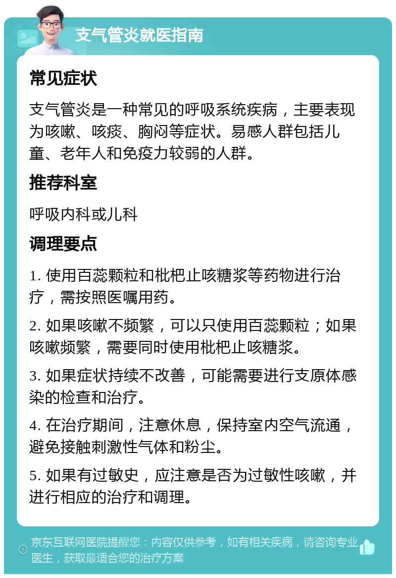 支气管炎就医指南 常见症状 支气管炎是一种常见的呼吸系统疾病，主要表现为咳嗽、咳痰、胸闷等症状。易感人群包括儿童、老年人和免疫力较弱的人群。 推荐科室 呼吸内科或儿科 调理要点 1. 使用百蕊颗粒和枇杷止咳糖浆等药物进行治疗，需按照医嘱用药。 2. 如果咳嗽不频繁，可以只使用百蕊颗粒；如果咳嗽频繁，需要同时使用枇杷止咳糖浆。 3. 如果症状持续不改善，可能需要进行支原体感染的检查和治疗。 4. 在治疗期间，注意休息，保持室内空气流通，避免接触刺激性气体和粉尘。 5. 如果有过敏史，应注意是否为过敏性咳嗽，并进行相应的治疗和调理。