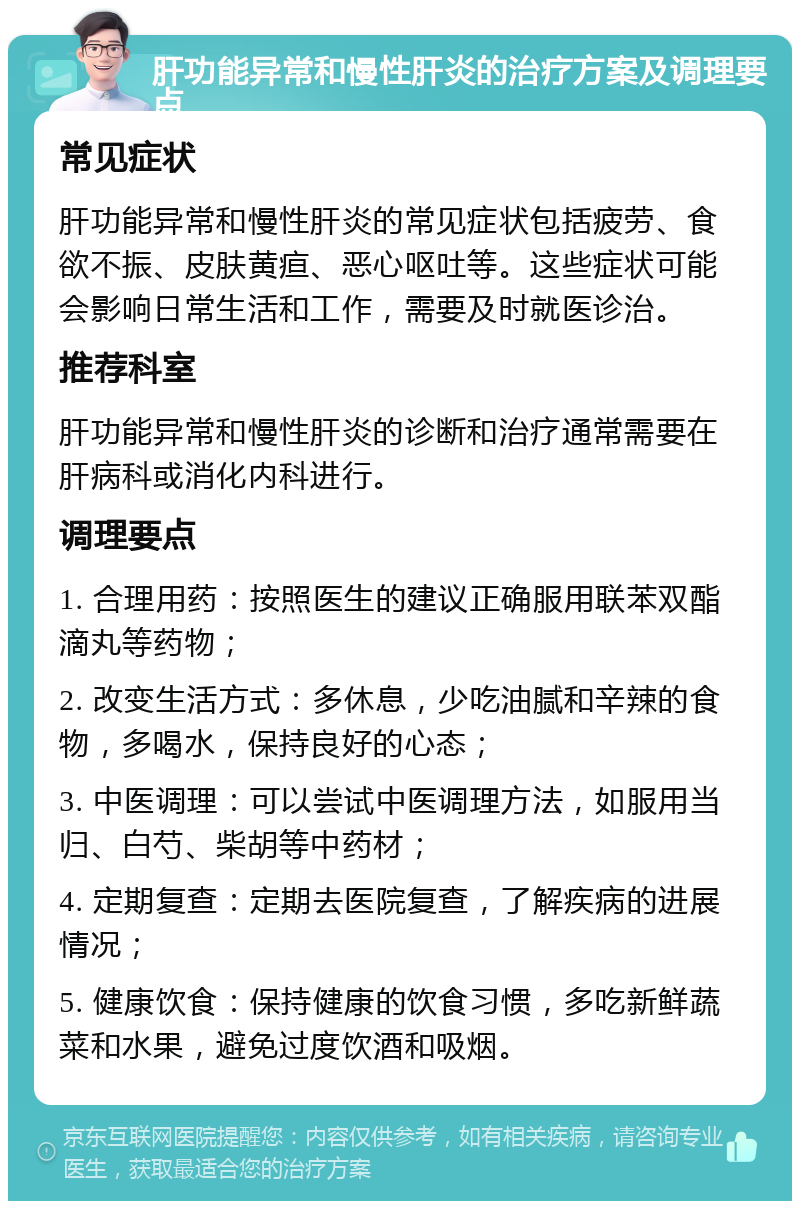 肝功能异常和慢性肝炎的治疗方案及调理要点 常见症状 肝功能异常和慢性肝炎的常见症状包括疲劳、食欲不振、皮肤黄疸、恶心呕吐等。这些症状可能会影响日常生活和工作，需要及时就医诊治。 推荐科室 肝功能异常和慢性肝炎的诊断和治疗通常需要在肝病科或消化内科进行。 调理要点 1. 合理用药：按照医生的建议正确服用联苯双酯滴丸等药物； 2. 改变生活方式：多休息，少吃油腻和辛辣的食物，多喝水，保持良好的心态； 3. 中医调理：可以尝试中医调理方法，如服用当归、白芍、柴胡等中药材； 4. 定期复查：定期去医院复查，了解疾病的进展情况； 5. 健康饮食：保持健康的饮食习惯，多吃新鲜蔬菜和水果，避免过度饮酒和吸烟。