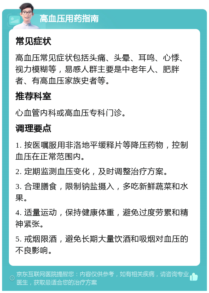 高血压用药指南 常见症状 高血压常见症状包括头痛、头晕、耳鸣、心悸、视力模糊等，易感人群主要是中老年人、肥胖者、有高血压家族史者等。 推荐科室 心血管内科或高血压专科门诊。 调理要点 1. 按医嘱服用非洛地平缓释片等降压药物，控制血压在正常范围内。 2. 定期监测血压变化，及时调整治疗方案。 3. 合理膳食，限制钠盐摄入，多吃新鲜蔬菜和水果。 4. 适量运动，保持健康体重，避免过度劳累和精神紧张。 5. 戒烟限酒，避免长期大量饮酒和吸烟对血压的不良影响。