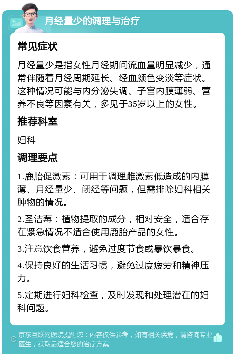 月经量少的调理与治疗 常见症状 月经量少是指女性月经期间流血量明显减少，通常伴随着月经周期延长、经血颜色变淡等症状。这种情况可能与内分泌失调、子宫内膜薄弱、营养不良等因素有关，多见于35岁以上的女性。 推荐科室 妇科 调理要点 1.鹿胎促激素：可用于调理雌激素低造成的内膜薄、月经量少、闭经等问题，但需排除妇科相关肿物的情况。 2.圣洁莓：植物提取的成分，相对安全，适合存在紧急情况不适合使用鹿胎产品的女性。 3.注意饮食营养，避免过度节食或暴饮暴食。 4.保持良好的生活习惯，避免过度疲劳和精神压力。 5.定期进行妇科检查，及时发现和处理潜在的妇科问题。