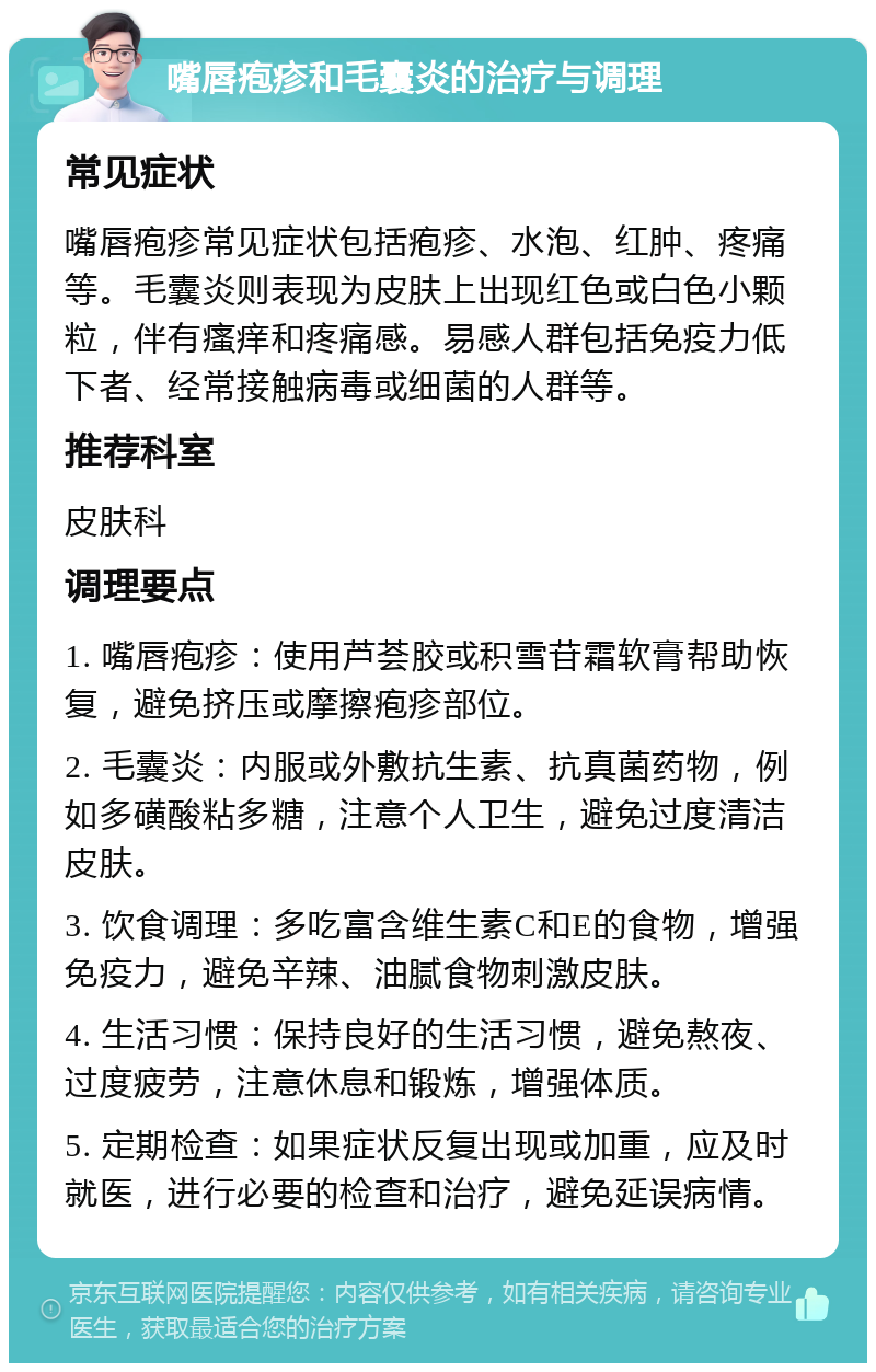 嘴唇疱疹和毛囊炎的治疗与调理 常见症状 嘴唇疱疹常见症状包括疱疹、水泡、红肿、疼痛等。毛囊炎则表现为皮肤上出现红色或白色小颗粒，伴有瘙痒和疼痛感。易感人群包括免疫力低下者、经常接触病毒或细菌的人群等。 推荐科室 皮肤科 调理要点 1. 嘴唇疱疹：使用芦荟胶或积雪苷霜软膏帮助恢复，避免挤压或摩擦疱疹部位。 2. 毛囊炎：内服或外敷抗生素、抗真菌药物，例如多磺酸粘多糖，注意个人卫生，避免过度清洁皮肤。 3. 饮食调理：多吃富含维生素C和E的食物，增强免疫力，避免辛辣、油腻食物刺激皮肤。 4. 生活习惯：保持良好的生活习惯，避免熬夜、过度疲劳，注意休息和锻炼，增强体质。 5. 定期检查：如果症状反复出现或加重，应及时就医，进行必要的检查和治疗，避免延误病情。