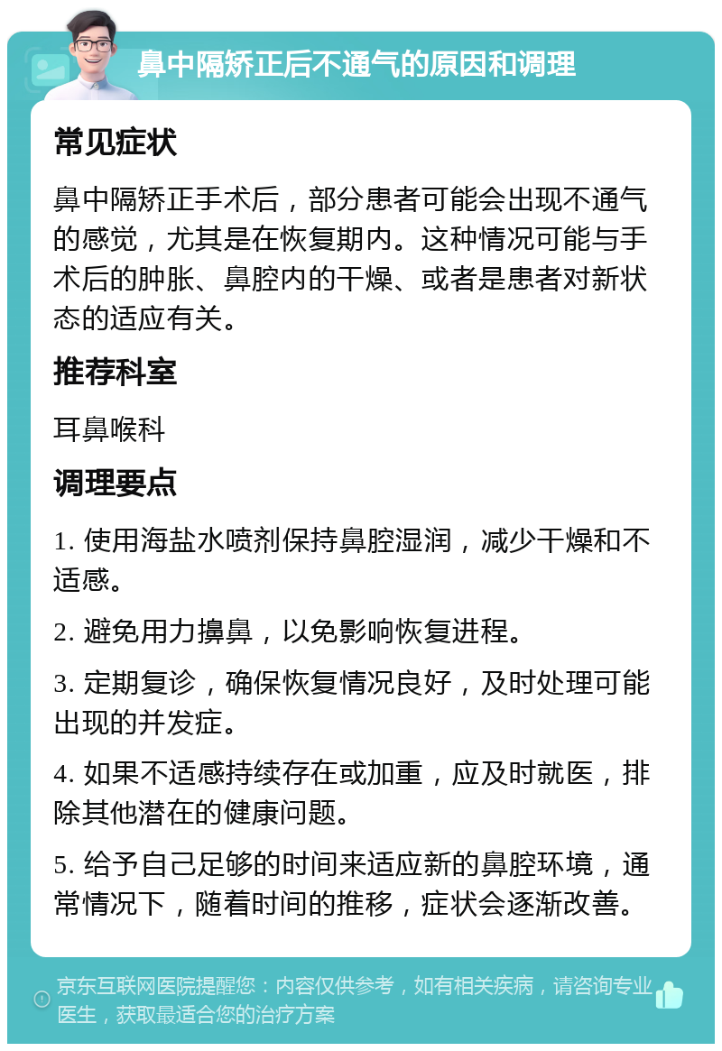 鼻中隔矫正后不通气的原因和调理 常见症状 鼻中隔矫正手术后，部分患者可能会出现不通气的感觉，尤其是在恢复期内。这种情况可能与手术后的肿胀、鼻腔内的干燥、或者是患者对新状态的适应有关。 推荐科室 耳鼻喉科 调理要点 1. 使用海盐水喷剂保持鼻腔湿润，减少干燥和不适感。 2. 避免用力擤鼻，以免影响恢复进程。 3. 定期复诊，确保恢复情况良好，及时处理可能出现的并发症。 4. 如果不适感持续存在或加重，应及时就医，排除其他潜在的健康问题。 5. 给予自己足够的时间来适应新的鼻腔环境，通常情况下，随着时间的推移，症状会逐渐改善。