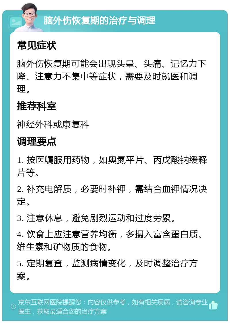 脑外伤恢复期的治疗与调理 常见症状 脑外伤恢复期可能会出现头晕、头痛、记忆力下降、注意力不集中等症状，需要及时就医和调理。 推荐科室 神经外科或康复科 调理要点 1. 按医嘱服用药物，如奥氮平片、丙戊酸钠缓释片等。 2. 补充电解质，必要时补钾，需结合血钾情况决定。 3. 注意休息，避免剧烈运动和过度劳累。 4. 饮食上应注意营养均衡，多摄入富含蛋白质、维生素和矿物质的食物。 5. 定期复查，监测病情变化，及时调整治疗方案。