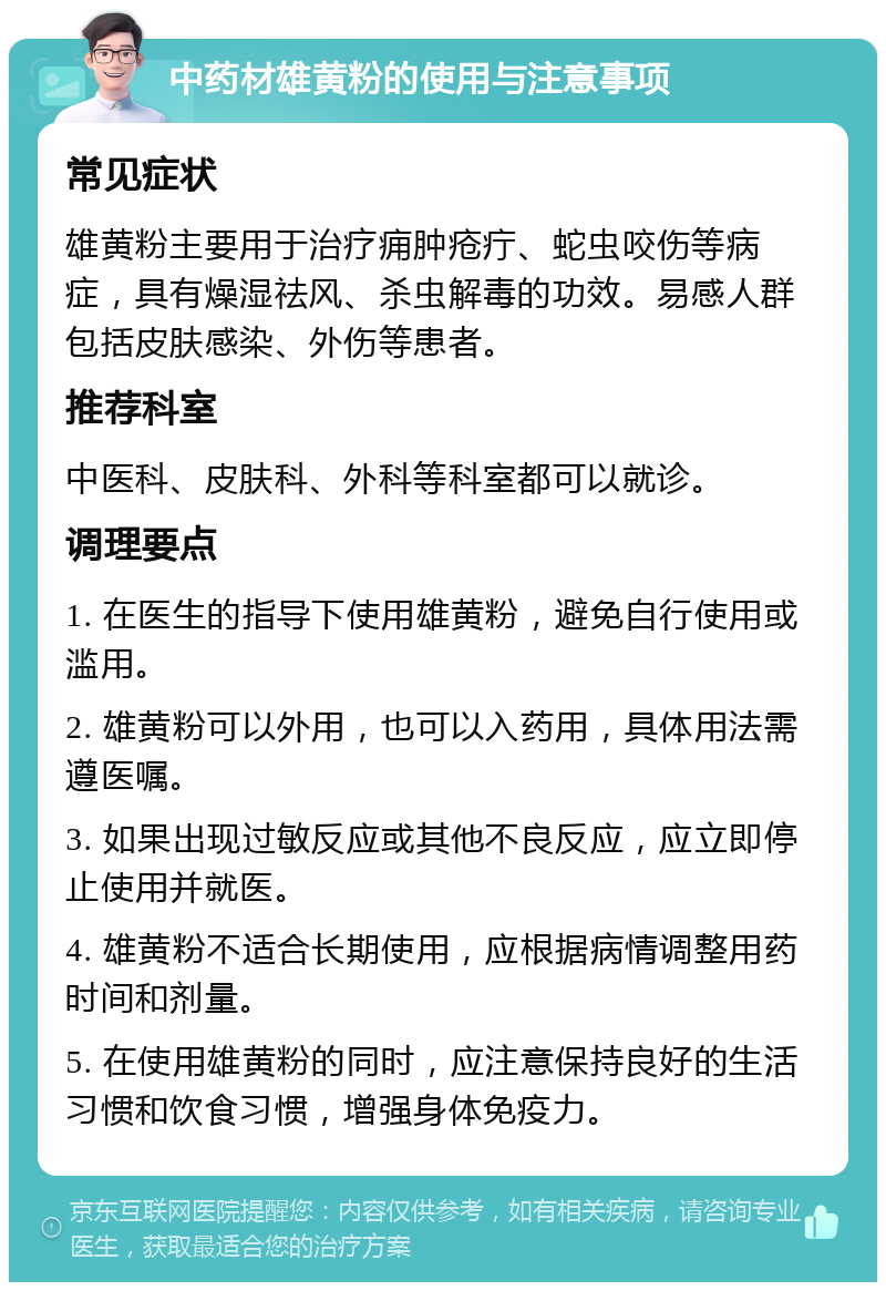 中药材雄黄粉的使用与注意事项 常见症状 雄黄粉主要用于治疗痈肿疮疔、蛇虫咬伤等病症，具有燥湿祛风、杀虫解毒的功效。易感人群包括皮肤感染、外伤等患者。 推荐科室 中医科、皮肤科、外科等科室都可以就诊。 调理要点 1. 在医生的指导下使用雄黄粉，避免自行使用或滥用。 2. 雄黄粉可以外用，也可以入药用，具体用法需遵医嘱。 3. 如果出现过敏反应或其他不良反应，应立即停止使用并就医。 4. 雄黄粉不适合长期使用，应根据病情调整用药时间和剂量。 5. 在使用雄黄粉的同时，应注意保持良好的生活习惯和饮食习惯，增强身体免疫力。