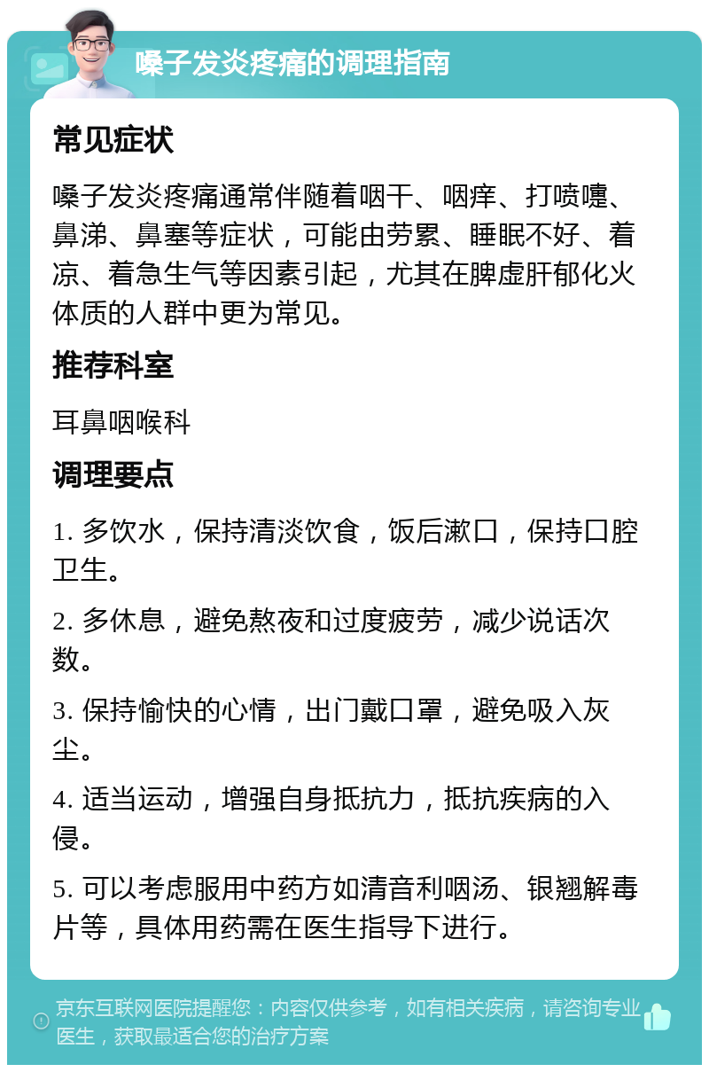 嗓子发炎疼痛的调理指南 常见症状 嗓子发炎疼痛通常伴随着咽干、咽痒、打喷嚏、鼻涕、鼻塞等症状，可能由劳累、睡眠不好、着凉、着急生气等因素引起，尤其在脾虚肝郁化火体质的人群中更为常见。 推荐科室 耳鼻咽喉科 调理要点 1. 多饮水，保持清淡饮食，饭后漱口，保持口腔卫生。 2. 多休息，避免熬夜和过度疲劳，减少说话次数。 3. 保持愉快的心情，出门戴口罩，避免吸入灰尘。 4. 适当运动，增强自身抵抗力，抵抗疾病的入侵。 5. 可以考虑服用中药方如清音利咽汤、银翘解毒片等，具体用药需在医生指导下进行。