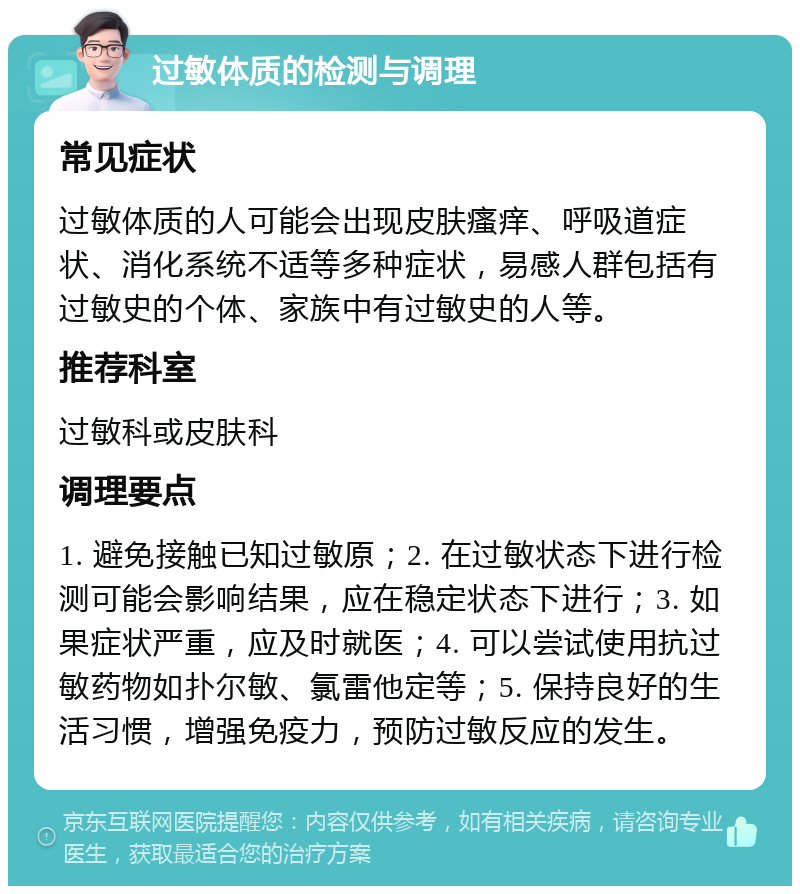 过敏体质的检测与调理 常见症状 过敏体质的人可能会出现皮肤瘙痒、呼吸道症状、消化系统不适等多种症状，易感人群包括有过敏史的个体、家族中有过敏史的人等。 推荐科室 过敏科或皮肤科 调理要点 1. 避免接触已知过敏原；2. 在过敏状态下进行检测可能会影响结果，应在稳定状态下进行；3. 如果症状严重，应及时就医；4. 可以尝试使用抗过敏药物如扑尔敏、氯雷他定等；5. 保持良好的生活习惯，增强免疫力，预防过敏反应的发生。