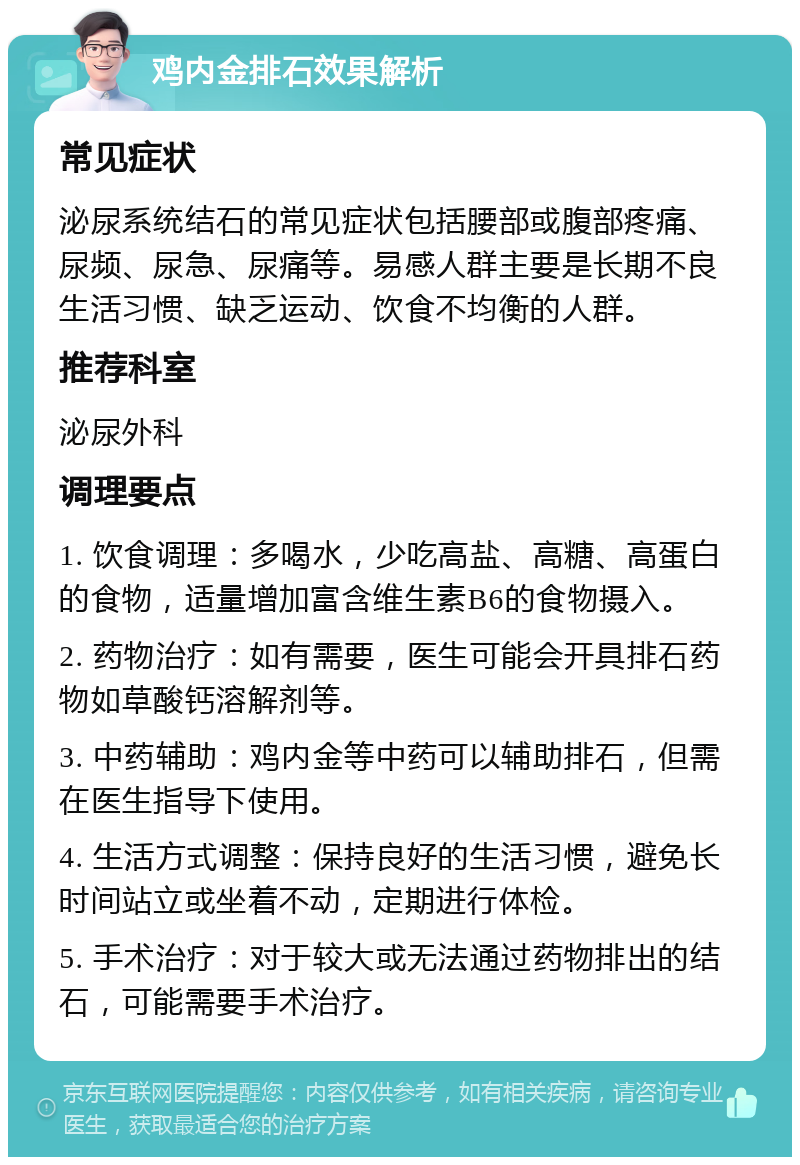 鸡内金排石效果解析 常见症状 泌尿系统结石的常见症状包括腰部或腹部疼痛、尿频、尿急、尿痛等。易感人群主要是长期不良生活习惯、缺乏运动、饮食不均衡的人群。 推荐科室 泌尿外科 调理要点 1. 饮食调理：多喝水，少吃高盐、高糖、高蛋白的食物，适量增加富含维生素B6的食物摄入。 2. 药物治疗：如有需要，医生可能会开具排石药物如草酸钙溶解剂等。 3. 中药辅助：鸡内金等中药可以辅助排石，但需在医生指导下使用。 4. 生活方式调整：保持良好的生活习惯，避免长时间站立或坐着不动，定期进行体检。 5. 手术治疗：对于较大或无法通过药物排出的结石，可能需要手术治疗。