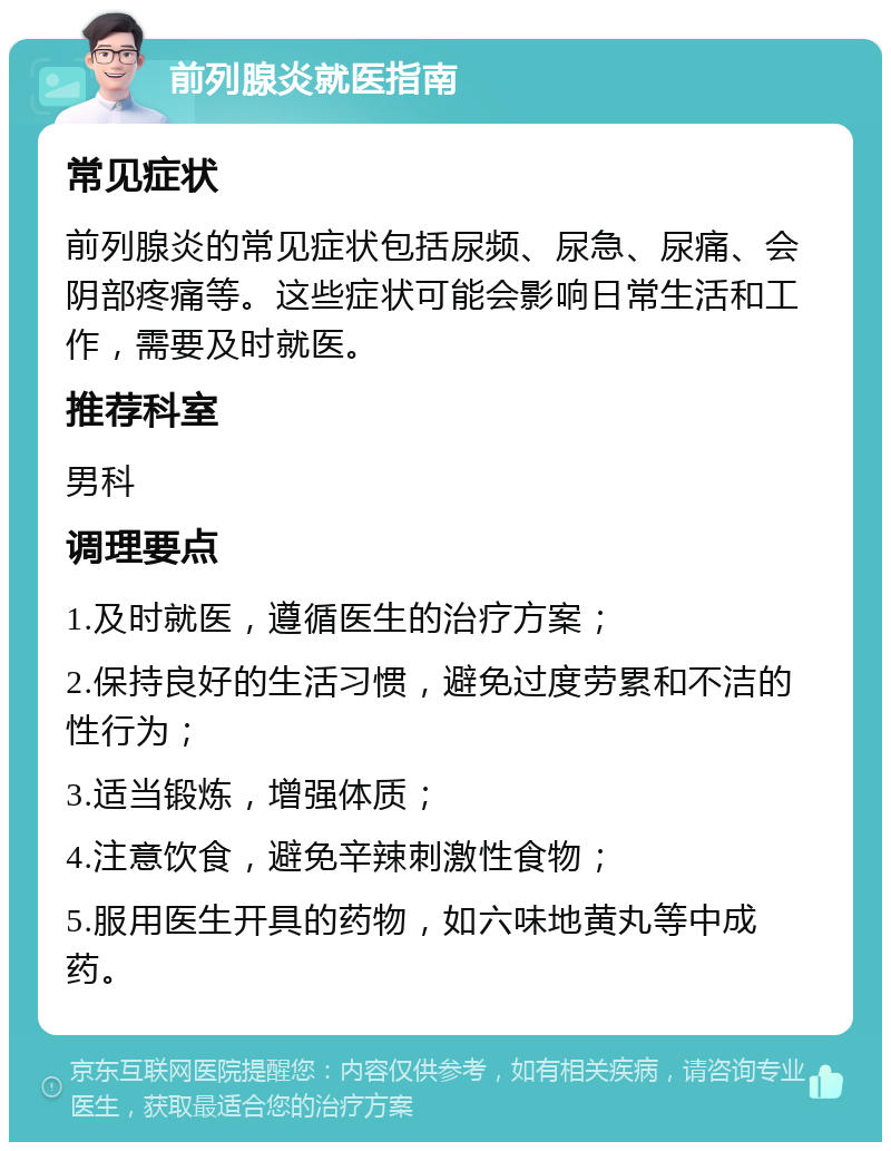 前列腺炎就医指南 常见症状 前列腺炎的常见症状包括尿频、尿急、尿痛、会阴部疼痛等。这些症状可能会影响日常生活和工作，需要及时就医。 推荐科室 男科 调理要点 1.及时就医，遵循医生的治疗方案； 2.保持良好的生活习惯，避免过度劳累和不洁的性行为； 3.适当锻炼，增强体质； 4.注意饮食，避免辛辣刺激性食物； 5.服用医生开具的药物，如六味地黄丸等中成药。