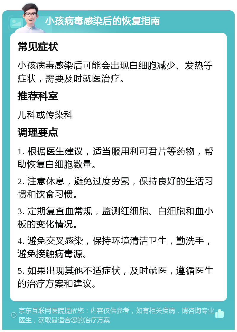 小孩病毒感染后的恢复指南 常见症状 小孩病毒感染后可能会出现白细胞减少、发热等症状，需要及时就医治疗。 推荐科室 儿科或传染科 调理要点 1. 根据医生建议，适当服用利可君片等药物，帮助恢复白细胞数量。 2. 注意休息，避免过度劳累，保持良好的生活习惯和饮食习惯。 3. 定期复查血常规，监测红细胞、白细胞和血小板的变化情况。 4. 避免交叉感染，保持环境清洁卫生，勤洗手，避免接触病毒源。 5. 如果出现其他不适症状，及时就医，遵循医生的治疗方案和建议。