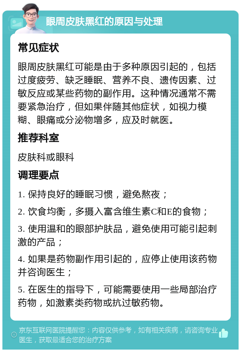 眼周皮肤黑红的原因与处理 常见症状 眼周皮肤黑红可能是由于多种原因引起的，包括过度疲劳、缺乏睡眠、营养不良、遗传因素、过敏反应或某些药物的副作用。这种情况通常不需要紧急治疗，但如果伴随其他症状，如视力模糊、眼痛或分泌物增多，应及时就医。 推荐科室 皮肤科或眼科 调理要点 1. 保持良好的睡眠习惯，避免熬夜； 2. 饮食均衡，多摄入富含维生素C和E的食物； 3. 使用温和的眼部护肤品，避免使用可能引起刺激的产品； 4. 如果是药物副作用引起的，应停止使用该药物并咨询医生； 5. 在医生的指导下，可能需要使用一些局部治疗药物，如激素类药物或抗过敏药物。