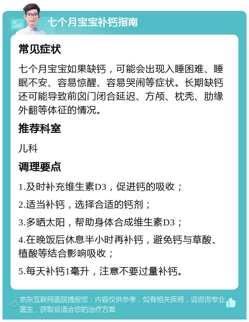 七个月宝宝补钙指南 常见症状 七个月宝宝如果缺钙，可能会出现入睡困难、睡眠不安、容易惊醒、容易哭闹等症状。长期缺钙还可能导致前囟门闭合延迟、方颅、枕秃、肋缘外翻等体征的情况。 推荐科室 儿科 调理要点 1.及时补充维生素D3，促进钙的吸收； 2.适当补钙，选择合适的钙剂； 3.多晒太阳，帮助身体合成维生素D3； 4.在晚饭后休息半小时再补钙，避免钙与草酸、植酸等结合影响吸收； 5.每天补钙1毫升，注意不要过量补钙。