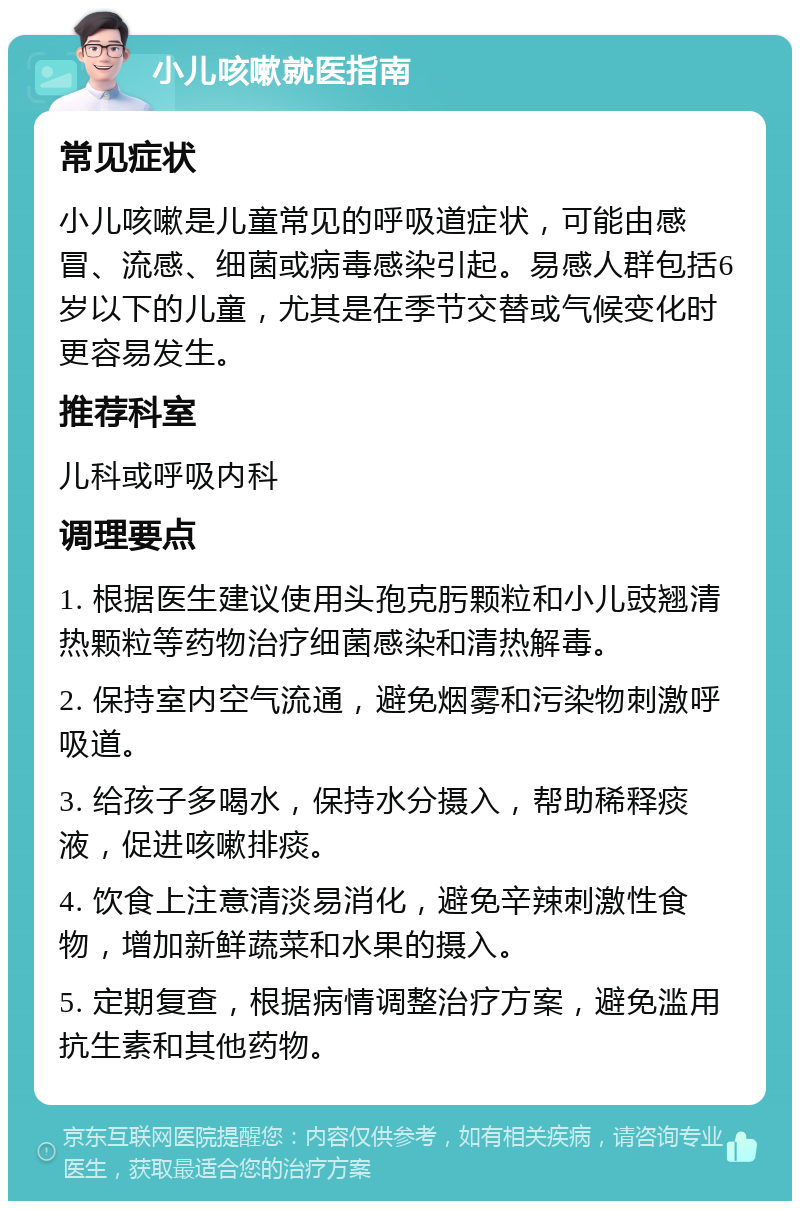 小儿咳嗽就医指南 常见症状 小儿咳嗽是儿童常见的呼吸道症状，可能由感冒、流感、细菌或病毒感染引起。易感人群包括6岁以下的儿童，尤其是在季节交替或气候变化时更容易发生。 推荐科室 儿科或呼吸内科 调理要点 1. 根据医生建议使用头孢克肟颗粒和小儿豉翘清热颗粒等药物治疗细菌感染和清热解毒。 2. 保持室内空气流通，避免烟雾和污染物刺激呼吸道。 3. 给孩子多喝水，保持水分摄入，帮助稀释痰液，促进咳嗽排痰。 4. 饮食上注意清淡易消化，避免辛辣刺激性食物，增加新鲜蔬菜和水果的摄入。 5. 定期复查，根据病情调整治疗方案，避免滥用抗生素和其他药物。