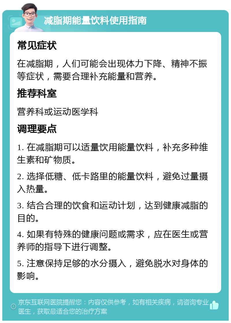 减脂期能量饮料使用指南 常见症状 在减脂期，人们可能会出现体力下降、精神不振等症状，需要合理补充能量和营养。 推荐科室 营养科或运动医学科 调理要点 1. 在减脂期可以适量饮用能量饮料，补充多种维生素和矿物质。 2. 选择低糖、低卡路里的能量饮料，避免过量摄入热量。 3. 结合合理的饮食和运动计划，达到健康减脂的目的。 4. 如果有特殊的健康问题或需求，应在医生或营养师的指导下进行调整。 5. 注意保持足够的水分摄入，避免脱水对身体的影响。