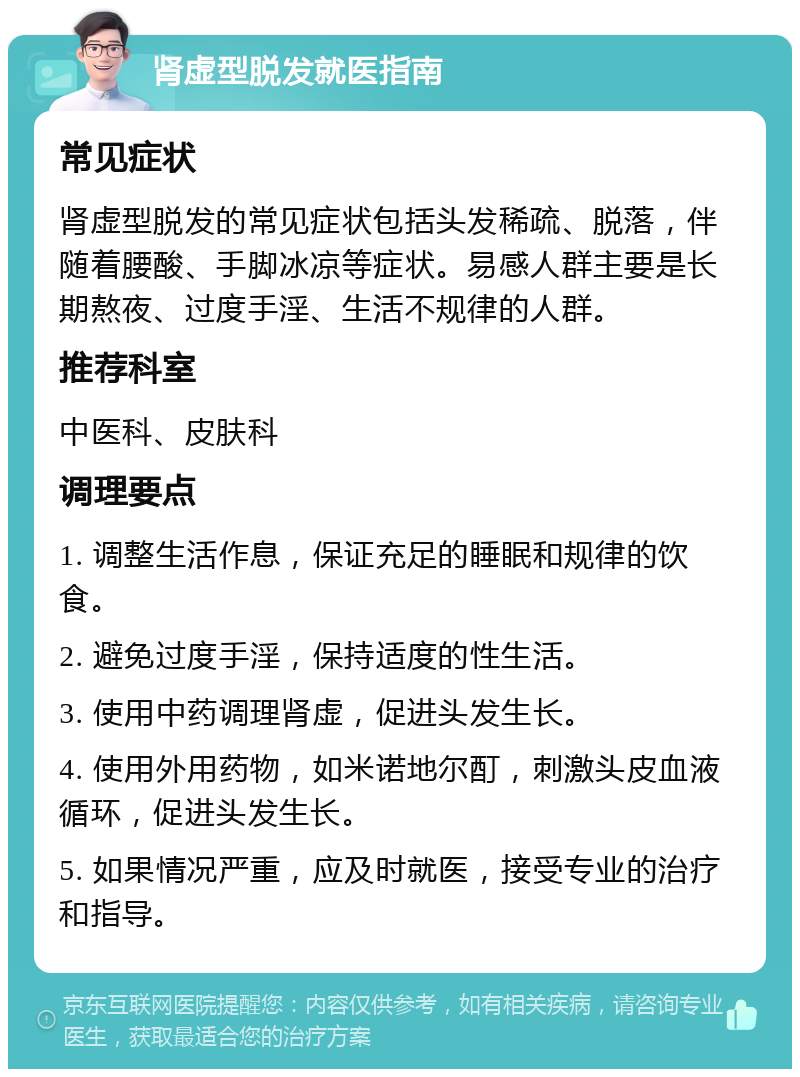 肾虚型脱发就医指南 常见症状 肾虚型脱发的常见症状包括头发稀疏、脱落，伴随着腰酸、手脚冰凉等症状。易感人群主要是长期熬夜、过度手淫、生活不规律的人群。 推荐科室 中医科、皮肤科 调理要点 1. 调整生活作息，保证充足的睡眠和规律的饮食。 2. 避免过度手淫，保持适度的性生活。 3. 使用中药调理肾虚，促进头发生长。 4. 使用外用药物，如米诺地尔酊，刺激头皮血液循环，促进头发生长。 5. 如果情况严重，应及时就医，接受专业的治疗和指导。