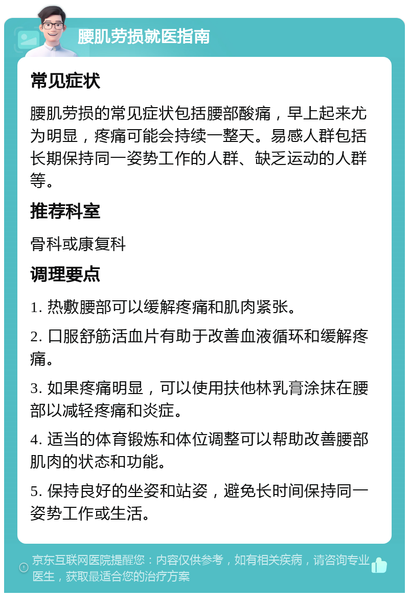 腰肌劳损就医指南 常见症状 腰肌劳损的常见症状包括腰部酸痛，早上起来尤为明显，疼痛可能会持续一整天。易感人群包括长期保持同一姿势工作的人群、缺乏运动的人群等。 推荐科室 骨科或康复科 调理要点 1. 热敷腰部可以缓解疼痛和肌肉紧张。 2. 口服舒筋活血片有助于改善血液循环和缓解疼痛。 3. 如果疼痛明显，可以使用扶他林乳膏涂抹在腰部以减轻疼痛和炎症。 4. 适当的体育锻炼和体位调整可以帮助改善腰部肌肉的状态和功能。 5. 保持良好的坐姿和站姿，避免长时间保持同一姿势工作或生活。