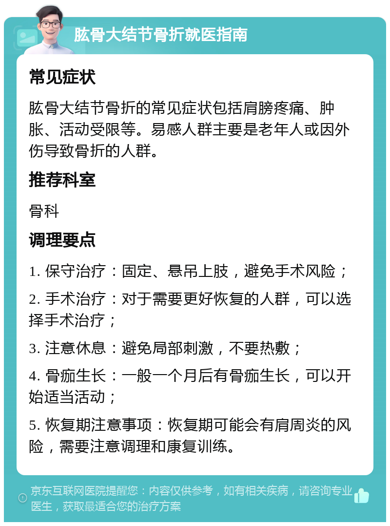 肱骨大结节骨折就医指南 常见症状 肱骨大结节骨折的常见症状包括肩膀疼痛、肿胀、活动受限等。易感人群主要是老年人或因外伤导致骨折的人群。 推荐科室 骨科 调理要点 1. 保守治疗：固定、悬吊上肢，避免手术风险； 2. 手术治疗：对于需要更好恢复的人群，可以选择手术治疗； 3. 注意休息：避免局部刺激，不要热敷； 4. 骨痂生长：一般一个月后有骨痂生长，可以开始适当活动； 5. 恢复期注意事项：恢复期可能会有肩周炎的风险，需要注意调理和康复训练。