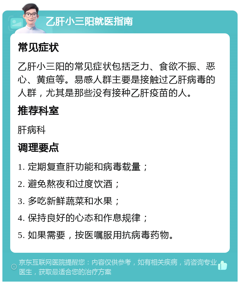 乙肝小三阳就医指南 常见症状 乙肝小三阳的常见症状包括乏力、食欲不振、恶心、黄疸等。易感人群主要是接触过乙肝病毒的人群，尤其是那些没有接种乙肝疫苗的人。 推荐科室 肝病科 调理要点 1. 定期复查肝功能和病毒载量； 2. 避免熬夜和过度饮酒； 3. 多吃新鲜蔬菜和水果； 4. 保持良好的心态和作息规律； 5. 如果需要，按医嘱服用抗病毒药物。