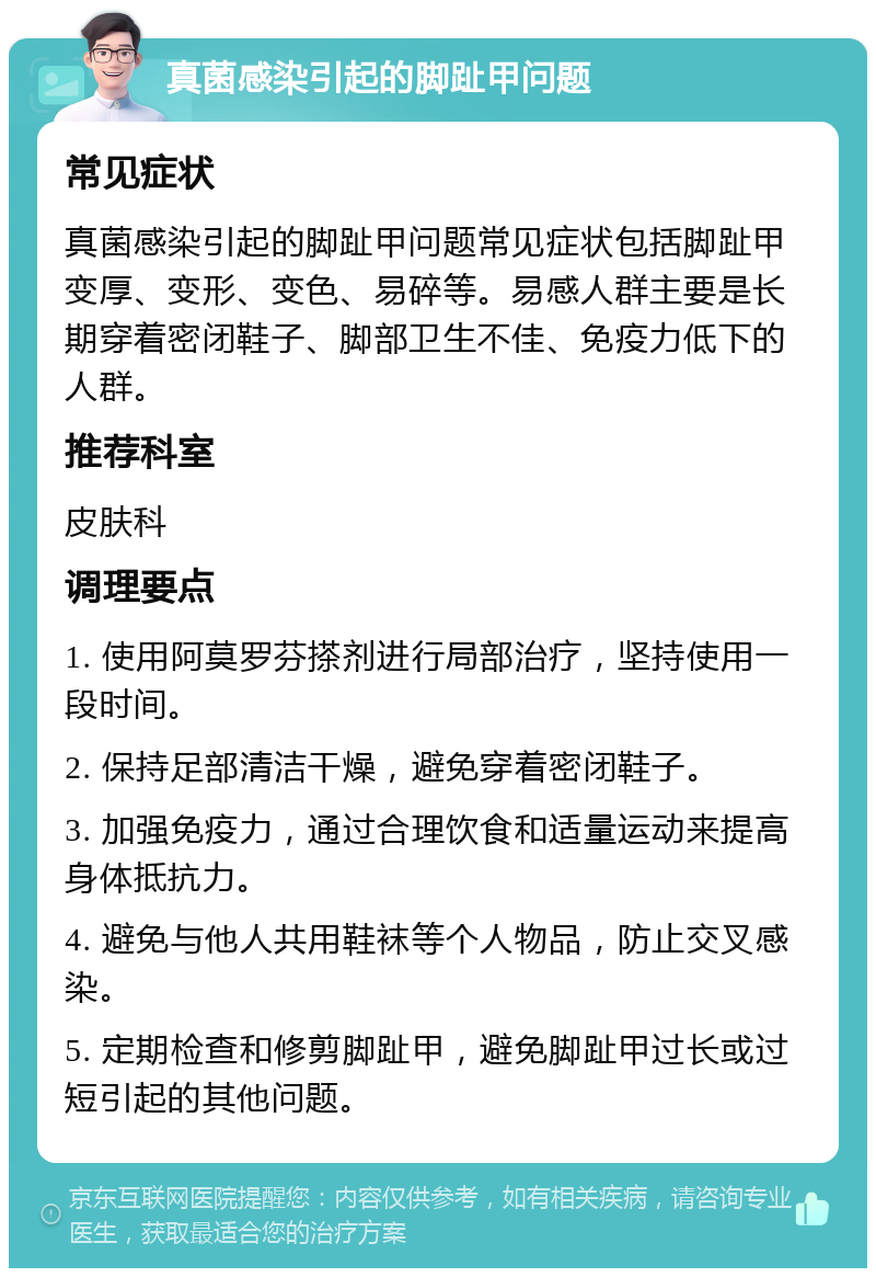 真菌感染引起的脚趾甲问题 常见症状 真菌感染引起的脚趾甲问题常见症状包括脚趾甲变厚、变形、变色、易碎等。易感人群主要是长期穿着密闭鞋子、脚部卫生不佳、免疫力低下的人群。 推荐科室 皮肤科 调理要点 1. 使用阿莫罗芬搽剂进行局部治疗，坚持使用一段时间。 2. 保持足部清洁干燥，避免穿着密闭鞋子。 3. 加强免疫力，通过合理饮食和适量运动来提高身体抵抗力。 4. 避免与他人共用鞋袜等个人物品，防止交叉感染。 5. 定期检查和修剪脚趾甲，避免脚趾甲过长或过短引起的其他问题。