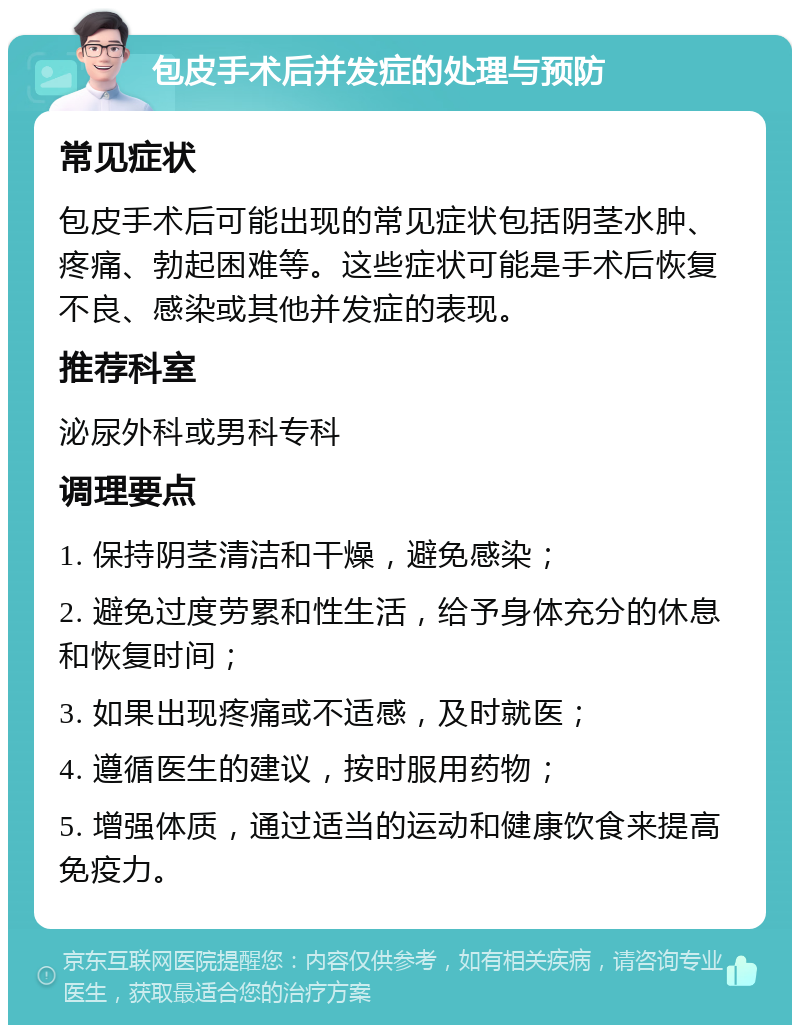 包皮手术后并发症的处理与预防 常见症状 包皮手术后可能出现的常见症状包括阴茎水肿、疼痛、勃起困难等。这些症状可能是手术后恢复不良、感染或其他并发症的表现。 推荐科室 泌尿外科或男科专科 调理要点 1. 保持阴茎清洁和干燥，避免感染； 2. 避免过度劳累和性生活，给予身体充分的休息和恢复时间； 3. 如果出现疼痛或不适感，及时就医； 4. 遵循医生的建议，按时服用药物； 5. 增强体质，通过适当的运动和健康饮食来提高免疫力。