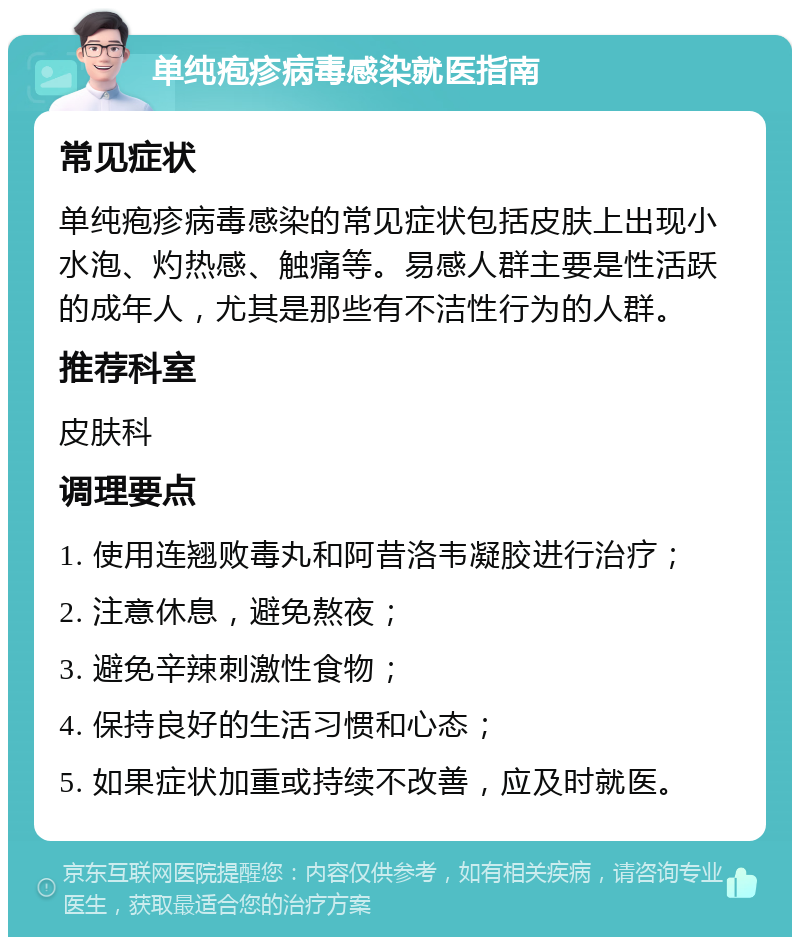 单纯疱疹病毒感染就医指南 常见症状 单纯疱疹病毒感染的常见症状包括皮肤上出现小水泡、灼热感、触痛等。易感人群主要是性活跃的成年人，尤其是那些有不洁性行为的人群。 推荐科室 皮肤科 调理要点 1. 使用连翘败毒丸和阿昔洛韦凝胶进行治疗； 2. 注意休息，避免熬夜； 3. 避免辛辣刺激性食物； 4. 保持良好的生活习惯和心态； 5. 如果症状加重或持续不改善，应及时就医。