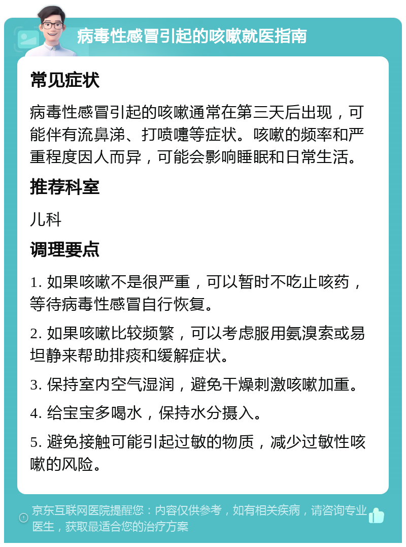 病毒性感冒引起的咳嗽就医指南 常见症状 病毒性感冒引起的咳嗽通常在第三天后出现，可能伴有流鼻涕、打喷嚏等症状。咳嗽的频率和严重程度因人而异，可能会影响睡眠和日常生活。 推荐科室 儿科 调理要点 1. 如果咳嗽不是很严重，可以暂时不吃止咳药，等待病毒性感冒自行恢复。 2. 如果咳嗽比较频繁，可以考虑服用氨溴索或易坦静来帮助排痰和缓解症状。 3. 保持室内空气湿润，避免干燥刺激咳嗽加重。 4. 给宝宝多喝水，保持水分摄入。 5. 避免接触可能引起过敏的物质，减少过敏性咳嗽的风险。