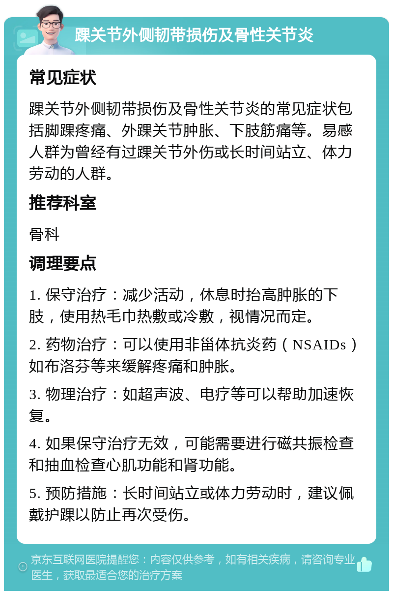 踝关节外侧韧带损伤及骨性关节炎 常见症状 踝关节外侧韧带损伤及骨性关节炎的常见症状包括脚踝疼痛、外踝关节肿胀、下肢筋痛等。易感人群为曾经有过踝关节外伤或长时间站立、体力劳动的人群。 推荐科室 骨科 调理要点 1. 保守治疗：减少活动，休息时抬高肿胀的下肢，使用热毛巾热敷或冷敷，视情况而定。 2. 药物治疗：可以使用非甾体抗炎药（NSAIDs）如布洛芬等来缓解疼痛和肿胀。 3. 物理治疗：如超声波、电疗等可以帮助加速恢复。 4. 如果保守治疗无效，可能需要进行磁共振检查和抽血检查心肌功能和肾功能。 5. 预防措施：长时间站立或体力劳动时，建议佩戴护踝以防止再次受伤。