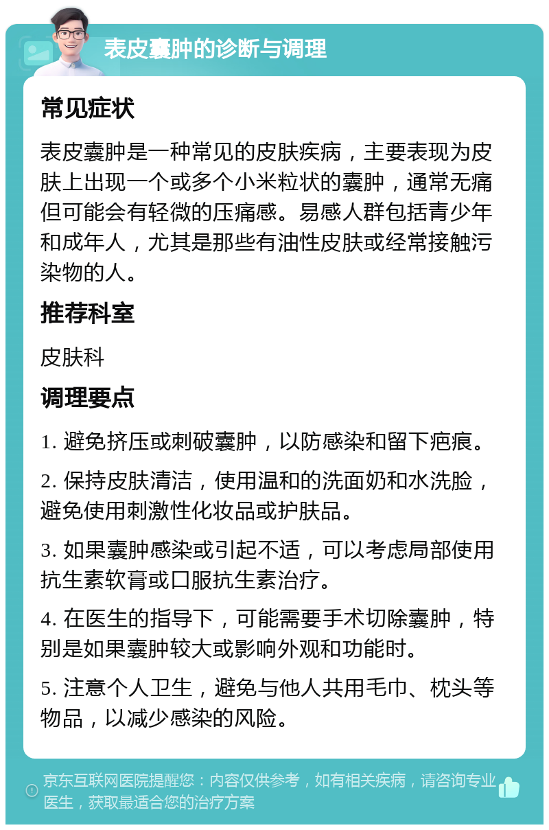 表皮囊肿的诊断与调理 常见症状 表皮囊肿是一种常见的皮肤疾病，主要表现为皮肤上出现一个或多个小米粒状的囊肿，通常无痛但可能会有轻微的压痛感。易感人群包括青少年和成年人，尤其是那些有油性皮肤或经常接触污染物的人。 推荐科室 皮肤科 调理要点 1. 避免挤压或刺破囊肿，以防感染和留下疤痕。 2. 保持皮肤清洁，使用温和的洗面奶和水洗脸，避免使用刺激性化妆品或护肤品。 3. 如果囊肿感染或引起不适，可以考虑局部使用抗生素软膏或口服抗生素治疗。 4. 在医生的指导下，可能需要手术切除囊肿，特别是如果囊肿较大或影响外观和功能时。 5. 注意个人卫生，避免与他人共用毛巾、枕头等物品，以减少感染的风险。