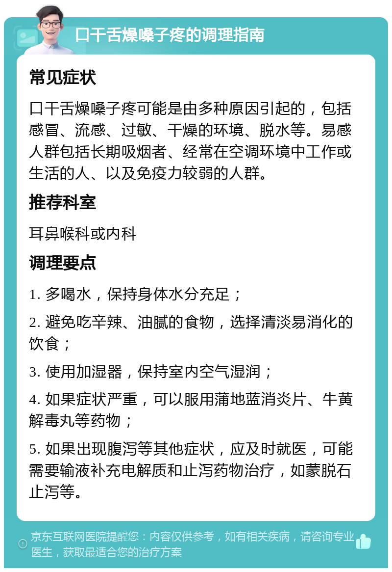 口干舌燥嗓子疼的调理指南 常见症状 口干舌燥嗓子疼可能是由多种原因引起的，包括感冒、流感、过敏、干燥的环境、脱水等。易感人群包括长期吸烟者、经常在空调环境中工作或生活的人、以及免疫力较弱的人群。 推荐科室 耳鼻喉科或内科 调理要点 1. 多喝水，保持身体水分充足； 2. 避免吃辛辣、油腻的食物，选择清淡易消化的饮食； 3. 使用加湿器，保持室内空气湿润； 4. 如果症状严重，可以服用蒲地蓝消炎片、牛黄解毒丸等药物； 5. 如果出现腹泻等其他症状，应及时就医，可能需要输液补充电解质和止泻药物治疗，如蒙脱石止泻等。