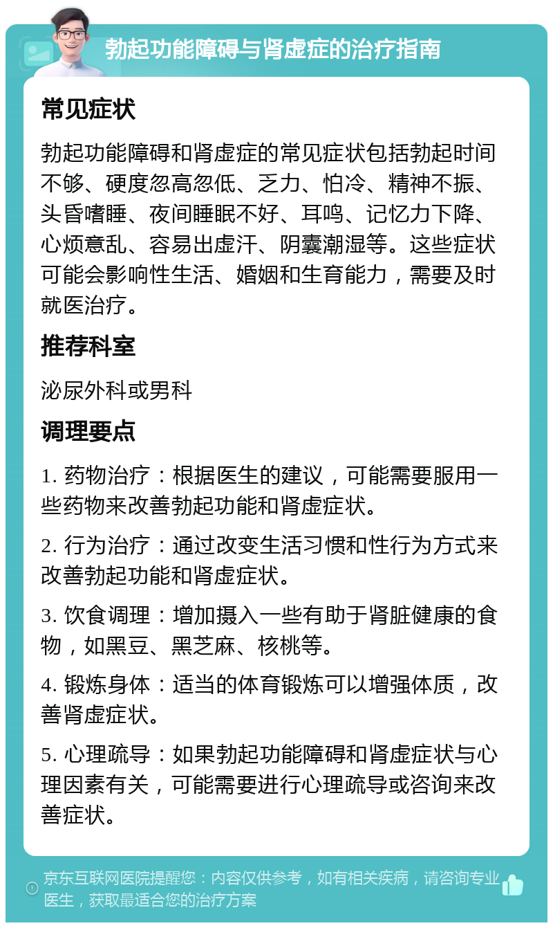 勃起功能障碍与肾虚症的治疗指南 常见症状 勃起功能障碍和肾虚症的常见症状包括勃起时间不够、硬度忽高忽低、乏力、怕冷、精神不振、头昏嗜睡、夜间睡眠不好、耳鸣、记忆力下降、心烦意乱、容易出虚汗、阴囊潮湿等。这些症状可能会影响性生活、婚姻和生育能力，需要及时就医治疗。 推荐科室 泌尿外科或男科 调理要点 1. 药物治疗：根据医生的建议，可能需要服用一些药物来改善勃起功能和肾虚症状。 2. 行为治疗：通过改变生活习惯和性行为方式来改善勃起功能和肾虚症状。 3. 饮食调理：增加摄入一些有助于肾脏健康的食物，如黑豆、黑芝麻、核桃等。 4. 锻炼身体：适当的体育锻炼可以增强体质，改善肾虚症状。 5. 心理疏导：如果勃起功能障碍和肾虚症状与心理因素有关，可能需要进行心理疏导或咨询来改善症状。