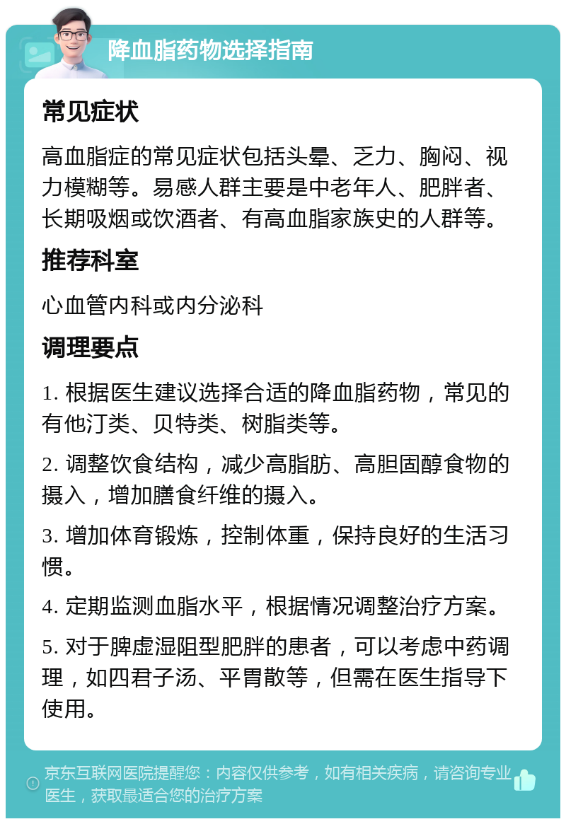 降血脂药物选择指南 常见症状 高血脂症的常见症状包括头晕、乏力、胸闷、视力模糊等。易感人群主要是中老年人、肥胖者、长期吸烟或饮酒者、有高血脂家族史的人群等。 推荐科室 心血管内科或内分泌科 调理要点 1. 根据医生建议选择合适的降血脂药物，常见的有他汀类、贝特类、树脂类等。 2. 调整饮食结构，减少高脂肪、高胆固醇食物的摄入，增加膳食纤维的摄入。 3. 增加体育锻炼，控制体重，保持良好的生活习惯。 4. 定期监测血脂水平，根据情况调整治疗方案。 5. 对于脾虚湿阻型肥胖的患者，可以考虑中药调理，如四君子汤、平胃散等，但需在医生指导下使用。