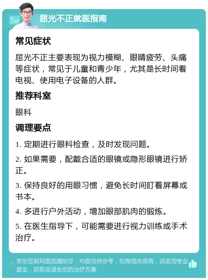 屈光不正就医指南 常见症状 屈光不正主要表现为视力模糊、眼睛疲劳、头痛等症状，常见于儿童和青少年，尤其是长时间看电视、使用电子设备的人群。 推荐科室 眼科 调理要点 1. 定期进行眼科检查，及时发现问题。 2. 如果需要，配戴合适的眼镜或隐形眼镜进行矫正。 3. 保持良好的用眼习惯，避免长时间盯着屏幕或书本。 4. 多进行户外活动，增加眼部肌肉的锻炼。 5. 在医生指导下，可能需要进行视力训练或手术治疗。